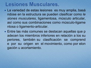 Lesiones Musculares.La variedad de estas lesiones  es muy amplia, basándose en la estructura se pueden clasificar como lesiones musculares, ligamentosa, músculo articular, así como sus combinaciones como músculo-ligamentosa o ligamento-articular.Entre las más comunes se destacan aquellas que padecen los miembros inferiores en relación a los superiores,  también su  clasificación  se  comprende  por  su  origen  en  el movimiento, como por elongación u acortamiento.