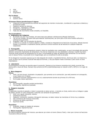 total
       parcial
       Diagnóstico:

Por la clínica:
       anamnesis
       examen clínico

El Examen Clínico permite buscar 5 signos:
      Inspección se nota aumento de volumen del segmento de miembro involucrado ; tumefacción y equimosis a distancia y
      de aparición tardía
      Palpación siempre es dolorosa
      Elongación , hiperálgica y limitada
      Contracción resistida dolorosa
      Todo arco de movimiento simple completo, es imposible.

Por la paraclínica :
1. Diagnostico por imágenes
       Rx Simple, de valor muy limitado, útil sobre todo para detectar calcificaciones,(Miositis Osificante).
       TAC de uso limitado, útil sobre todo para detectar calcificaciones; así como para el DD entre miositis osificante y
       osteosarcoma paraostal.
       Ecografía Y RNM son los estudios de elección.
       La ECO es un estudio no invasivo objetivo y fiable; constata la integridad de los fascículos musculares; detecta lesiones
       focales, su dimensión y localización precisa; permite el control evolutivo de las lesiones en cualquier etapa del
       tratamiento-

2. Termografía
Consiste en la medición de la temperatura corporal. Antes los resultados eran cuestionados, ya que la tecnología sólo permitía
detectar variaciones importantes de temperatura. Hoy día las mediciones son muy detalladas y precisas. Cuando hay lesión
muscular existe aumento de temperatura en la zona. La termografía es capaz de detectar esas variaciones. Es una técnica
casi en desuso frente a la precisión de la imagenología; pero su enseñanza ha sido la sensatez.

En los desgarros musculares aparece que 21 días después de la lesión, el gradiente térmico, disminuye sólo a la mitad de su
curva, es decir que el proceso cicatrizal está lejos de terminar, y hay que esperar hasta 6 semanas o para volver al clima
heterolateral.-

3. Laboratorio
El enzimograma muscular nos permite seguir la evolución. Siempre en los primeros momentos de la lesión muscular hay
destrucción o rotura de fibras. Siempre hay aumento de CPK (creatínfosfoquinasa) en relación a GOT y GPT(9 a 1 en lugar de
5 a 1).

a. Micro desgarro:
Clínica
       Dolor, de inicio brusco, localizado a la palpación, que aumenta con la contracción; que está presente en la elongación,
       y que mejora con el reposo.
       Impotencia funcional; generalmente no se ve; ocasionalmente durante las primeras 24 a 48 horas.
       No se palpa nódulo equimótico.

Paraclínica
      Eco tomografía, pequeña cavidad serohemática
      Termografía, hipertermia localizada.

b. Desgarro muscular
Clínica
El deportista recuerda el episodio, el dolor lo sorprende en plena carrera , o durante un chute, siente como un latigazo o golpe
de piedra; percibe un ruido (chasquido) o describe una sensación de quemadura.
       Dolor vivo, agudo, lacerante, violento.
       Impotencia funcional
       Palpación, Contracción resistida y Elongación dolorosas; se deben realizar las maniobras en forma muy cuidadosa.
       Hay contractura del músculo involucrado.
       Presencia de nódulo equimótico
       Equimosis tardía.

Paraclínica
      Ecografía: imagen en badajo de campana
      Termografía: hipertermia local

c. Rotura muscular
Se trata de lesiones mayores del músculo, que abarcan por entero al mismo (Rotura Total); o bien gran número de fascículos
musculares (Rotura Parcial).
 