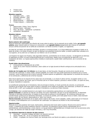 Tríceps sural
       Lesiones raras

Miembro superior
     Supinador corto………Golf…
     Pronador redondo……Golf
     Epicondileos……………Tenis
     Bíceps braquial……….Halterofilia
     Tríceps braquial……..Halterofilia

Tronco
      Abdominales…Fútbol, Tenis, Esgrima
      Pectoral mayor….Gimnasia
      Musc. del dorso……Saltadores Luchadores
      Lanzadores Boxeadores

Miembro inferior
     Sartorio……….Fútbol – Rugby
     Flexor corto plantar……..Danza
     Peroneo lateral largo……Danza

Recto anterior del cuadriceps
Músculo biarticular responsable de la flexión del muslo sobre la pelvis y de la extensión de la rodilla. Sufre, por agresión
externa, golpe violento sobre el músculo en contracción; y por agresión interna alargamiento del músculo en extensión
(brusco cambio de posición de la rodilla de la extensión a la flexión durante el regate, o al agacharse.

Se trata de una lesión casi específica del fútbol, durante un arranque brutal, o un chute defectuoso al golpear el balón en la
parte de arriba; o al chutar el suelo; es decir al efectuar una extensión brusca de rodilla. La lesión puede estar ubicada en el
13 superior; en la unión de 13 medio con 13 inferior o en el 13 inferior.

13 Superior los signos son frustros, más inguinales externos, aumentando con el chute o al picar ; la elongación es dolorosa.
El diagnóstico es difícil, se hace fundamentalmente por la anamnesis, ligada a las circunstancias de aparición y a la
localización del dolor. La riqueza aponeurótica molesta la cicatrización; puede haber calcificaciones por la cercanía de las
metáfisis.

Puede haber dos situaciones
     Arrancamiento o desinserción de la EIAI
     Lesión de la unión músculo tendinosa ( dolor súbito en la ingle durante la flexión enérgica de la articulación de la
     cadera.

Unión de 13 medio con 13 inferior: es el caso típico, el más frecuente. Situado por encima de la reunión de los
músculos del cuadriceps. A veces visible, siempre palpable. Es a este nivel que puede apreciarse la presencia de un tumor
muscular, como consecuencia de la rotura muscular; la parte superior se apelotona y deja aparecer un aumento de volumen
en la contracción, a diferencia de la hernia muscular.

Esta rotura aparece en la mayoría de los casos tras una arrancada, o un chute en plena carrera, el jugador siente un vivo
dolor en la cara anterior del muslo, que lo inmoviliza casi en el mismo instante y provoca a veces la caída ; la cojera es clara,
el apoyo imposible en ocasiones.

La tumefacción producida por el hematoma, llena al principio la brecha, el muslo aumenta de volumen, la contracción
isométrica de la flexión del muslo sobre la pelvis y extensión de la rodilla son posibles, pero dolorosas. La flexión de rodilla se
limita de 90º a 120º; por la palpación se percibe el hematoma y se adivina el hiato muscular.

13 Inferior. Gran variedad lesional en una región rica en elementos aponeuróticos con cicatrización difícil.
Quiste muscular: en general se trata de una lesión muy poco importante, ala que no se da trascendencia. El deportista
reanuda su actividad prontamente; el masaje se utiliza pues se piensa en una elongación. Se constituye entonces una
transformación quística de los elementos lesionados. La carrera es posible, pero todo golpe brusco al balón, toda extensión
brusca a partir de una flexión, desencadena un dolor muy intenso.
Hernia muscular: generalmente de la región antero externa del muslo. Tumor palpable, visible, sobre todo con el músculo
en reposo, y que desaparece con la contracción del cuadriceps. Si la apertura es amplia no hay sintomatología.

Isquiocrurales
Músculos de la cara posterior del muslo, biarticulares, extensores del muslo sobre la pelvis; flexores de la pierna sobre el
muslo; y rotadores de la tibia (rotadores internos y externos). Se distingue el grupo interno representado por el
semitendinoso, semimembranoso y recto interno; y el grupo externo representado por el bíceps crural con sus porciones corta
y larga. Las lesiones son todas de origen intrínseco, y son muy frecuentes.

Los distintos deportes la afectan de ésta manera:
      Velocidad…….durante el ataque del talón o en posición terminal
      Danza, Karate, Ski….en el 13 superior por estiramiento
      Fútbol……al golpear con fuerza el balón, por asinergia entre una flexión de cadera y una extensión de pierna.-
 