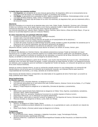 La lesión tiene tres asientos posibles:
       13 Superior: por elongación de la zona músculo aponeurótica .De diagnóstico difícil con el arrancamiento de los
       tendones a nivel del isquion. Su tratamiento es difícil, su pronóstico muy incierto.-
       13 Medio: la apreciación de su gravedad es difícil, dada la variedad de las lesiones. Sintomatología similar a la del
       13 medio del Recto Anterior; Dolor, Tumor, e Impotencia Funcional
       13 Inferior: es la lesión tipo del bíceps en su unión mío tendinosa; de diagnóstico fácil, pero de tratamiento difícil y
       de evolución tórpida.

Aductores
Músculos solicitados en la mayoría de los deportes tales como Judo, Fútbol, Rugby, Equitación, Carreras a pié y Gimnasia.
El Dolor es el síntoma clave; de la región inguino crural interna, pudiendo irradiar a región abdómino genital, provocando
contracturas dolorosas a nivel de los músculos rectos mayores del abdomen.
Los músculos aductores son: Aductor Mayor, Mediano y Menor, Pectíneo, Recto Interno y fibras del Glúteo Mayor.- El que se
lesiona en la actividad deportiva suele ser el Aductor Mediano.

En estos músculos hay una patología diferente según:
      la lesión se encuentre en la, masa carnosa (patología muscular).
      la lesión esté a nivel del tendón (tendinitis)
      la lesión se encuentre en la misma inserción del tendón en el hueso(entesitis de los aductores )
      la lesión se sitúe a nivel de la sínfisis pubiana (pubialgia).
      La lesión del cuerpo muscular es relativamente frecuente, siendo variable su grado de gravedad. Se caracteriza por la
      importancia de la reacción edematosa, que dificulta la apreciación del desgarro.
      Se desgarra con suma facilidad en los esfuerzos de addución contra resistencia.
Mecanismo lesional, cuando los músculos del grupo aductor se tensan y se utilizan en exceso; trancar, girar.

Tríceps sural
El músculo más afectado es el Gemelo Interno; más adelante aclararemos el porqué. Puede ser lesionado con mayor
frecuencia en el 13 medio; pero su inserción superior en el cóndilo interno femoral, puede sufrir una elongación, que por
estar en el hueco poplíteo se confunde con lesiones de otra naturaleza. La inserción de las fibras inferiores en el Tendón de
Aquiles, es también un sitio de elección de los desgarros de Gemelo Interno.

En general las lesiones se observan a partir de los 30 años, y son mucho más frecuentes de lo que se cree.- Clínicamente se
presentan como una lesión del Tendón de Aquiles, y suelen confundirse con éstas lesiones. El Dolor y la Impotencia funcional
son idénticos, pero la palpación pone de manifiesto la integridad del Tendón de Aquiles, y la retracción del gemelo por encima
de la unión músculo tendinosa.

Siempre se rompe el Gemelo Interno, ya que su contracción precede siempre en unos milisegundos a la contracción del
Gemelo Externo, de tal forma que en el momento de la contracción muscular, es el Gemelo Interno quien asume la
responsabilidad del movimiento, y se rompe, salvando así al Gemelo Externo.

Estas lesiones del Gemelo Interno corresponden a las observadas en los jugadores de tenis (“tennis leg”). La curación es
larga, pudiendo durar hasta 3 meses.

Otras localizaciones
En Miembro superior
      Supinador Corto y Pronador Redondo, se desgarran en el Golf.
      Los músculos epicondileos de la cara externa del codo (Cubital Posterior, Extensor Común de los Dedos, 1º y 2º Radial
      Externo, se desgarran en el Tenis.
      Bíceps y Tríceps Braquial se desgarran en la Halterofilia, Gimnasia de Aparatos y Lanzamientos.

En tronco
      Abdominales (generalmente Recto Abdominal) se desgarran en Fútbol, Tenis, Esgrima, Levantadores, Lanzadores,
      Gimnasia, Remo, Saltos Ornamentales.
      Síntomas. Dolor vivo, punzante; Impotencia Funcional (no es posible impulsar al frente al correr).
      Diagnóstico Diferencial. con la inflamación de órganos abdominales.
      Pectoral Mayor, sobre todo su inserción humeral; se desgarra en los Deportes de Fuerza y Gimnasia de Aparatos.-
      Músculos Dorsales se desgarran en Boxeo, Lucha, Salto con Pértiga.

En Miembro Inferior
      Sartorio, se desgarra en Fútbol, Rugby, Danza.
      Una rotura completa se produce después de un accidente, en un guardameta en vuelo y en ablución con rotación de
      cadera.
      Flexor Corto Plantar y Peroneo Lateral Largo se desgarran en la Danza.

Tratamiento
Del Micro desgarro.
      En las primeras horas, reposo, crioterapia y relajantes musculares. Luego, Termoterapia Profunda,
      Ultrasonoelectroterapia, Laserterapia Infrarroja.
      Nosotros preferimos la aplicación de Ondas Electromagnéticas Pulsadas de Alta Frecuencia y la Diatermia de Alta
      Frecuencia.
 