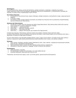 Del Desgarro
En las primeras horas, reposo, punción de hematoma, vendaje compresivo, crioterapia y relajantes musculares.-
Luego tratamiento similar al del microdesgarro agregándole ejercicios de rehabilitación y, eventualmente si persisten los
síntomas, se puede utilizar la Radioterapia a dosis mínimas.

De la Rotura Muscular
      Si es parcial, en las primeras horas, reposo crioterapia, vendaje compresivo, eventualmente cirugía. Luego igual que el
      desgarro.
      Si es total, cirugía.
      No podemos olvidar al tratar lesiones musculares una entidad muy frecuente entre los síndromes compartiméntales,
      que es el Síndrome del Tibial Anterior.

Síndrome del Tibial Anterior
      Se trata de un cuadro clínico de isquemia que daña la logia tibial anterior. Esta cámara antero externa de la pierna,
      toma la forma de un prisma cuadrangular, limitado:
      Hacia delante……...aponeurosis tibial
      Hacia atrás………..ligamento interóseo y peroné
      Hacia dentro………cara externa de tibia
      Hacia fuera………..tabique intermuscular que la separa de la logia peronea.

Contiene tres músculos, Tibial Anterior, Extensor Común de los Dedos y Extensor Propio del Primer Dedo.
La arteria Tibial Anterior nace de la Poplítea a nivel del arco del Soleo, cruza el borde superior de la membrana ínter ósea, y
desciende a lo largo de la logia hasta el empeine.

El nervio Tibial Anterior nace del Ciático Poplíteo Externo; sigue y luego cruza la arteria y se divide en dos ramas interna y
externa. En general el cuadro afecta preferentemente la pierna derecha (3 de 4 veces), y es siempre unilateral.

Síntomas
      Dolor intenso, localizado, asociado a signos inflamatorios (calor, rubor, edema).- Impotencia Funcional para la flexión
      dorsal del pié, y del Extensor del Dedo Gordo.
      Signos generales (fiebre, aumento de VES, hiperleucocitosis ictericia, mioglobinuria.
      Secuelas por retracción isquémica, “steppage” similar al síndrome de Volkmann.

Etiopatogenia
      Causa traumática, contusión.
      Por sobrecarga en sujetos mal entrenados y con mala estática del pié
      Conducta expectante, observando dos veces por día.

Tratamiento, las formas leves reposo y calor. Las formas graves, aponeuroctomía descompresiva.
 