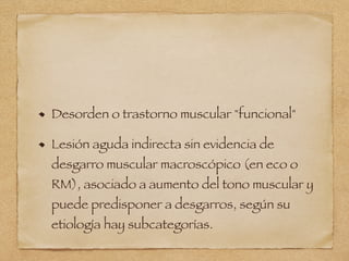 Desorden o trastorno muscular "funcional"
Lesión aguda indirecta sin evidencia de
desgarro muscular macroscópico (en eco o
RM), asociado a aumento del tono muscular y
puede predisponer a desgarros, según su
etiología hay subcategorías.
 