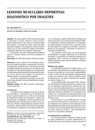 Revista Chilena de Radiología. Vol. 8 Nº 3, año 2002          Lesiones musculares deportivas: Diagnóstico por imágenes.



LESIONES MUSCULARES DEPORTIVAS:
DIAGNOSTICO POR IMAGENES

Dra. Sara Muñoz Ch.

Servicio de Radiología Clínica Las Condes




Abstract: The vast majority of the muscle pathology       co, sin embargo, el rápido desarrollo tecnológico del
is traumatic in origin related to sport activity.         ultrasonido (US) y de la resonancia magnética (RM),
Approximately 30% of the injuries in athletes affect      ha modificado el enfoque diagnóstico y terapéutico
the muscles. In the last few years, there has been        de estas lesiones. El contar con un examen inicial,
important progress in the diagnosis of these lesions      permite objetivar la magnitud de la lesión, estimar el
mainly due to the advanced imaging technology,            tiempo de recuperación, monitorizar la evolución y
especially ultrasound and magnetic resonance.             respuesta al tratamiento.
   In this article, the author discusses the different          Las lesiones musculares son generalmente
types of muscles injuries, and show examples of           autolimitadas(2) y pueden clasificarse en: a) Directas
each one.                                                 (contusión y laceración) b) Indirectas [lesiones por
Key words US, RM, Sport injuries. Muscles injuries.
     words:                                               elongación, dolor muscular de aparición tardía o
                                                          DOMS (delayed onset muscle soreness) y síndrome
Resumen: La gran mayoría de la patología muscu-           compartimental].
lar es de origen traumático y relacionado a la activi-
dad deportiva. Alrededor de un 30% de las lesiones        Métodos de estudio
en atletas afectan los músculos: En los últimos años            La radiografía simple (Rx simple) tiene un rol
ha habido un importante progreso en el diagnóstico        muy limitado, especialmente en la etapa aguda, pues-
de estas lesiones principalmente relacionado al avan-     to que la musculatura no tiene clara representación
ce de las técnicas de imagen, en especial la              en ella. Puede ser útil para detectar calcificaciones
ultrasonografía y la resonancia magnética.                cuando se sospecha una miositis osificante como




                                                                                                                          MUSCULOESQUELETICO
      Se revisa la experiencia del autor en los dife-     complicación de una lesión muscular por mecanis-
rentes tipos de lesión muscular ilustrándola con ejem-    mo directo (Figura 1 a).
plos de ellos.                                                  La tomografía axial computada (TAC), también
Palabras claves US, RM, Lesiones musculares,
           claves:                                        de uso limitado, está indicada para los casos en que
Trauma deportivo.                                         se han detectado calcificaciones mediante Rx sim-
                                                          ple y no ha sido posible determinar su exacta locali-
Introducción                                              zación, como por ejemplo para diferenciar la miosistis
      La mayoría de la patología muscular es de ori-      osificante, donde la calcificación no contacta con la
gen traumático y relacionada con la actividad de-         cortical, de un osteosarcoma paraostal donde ésta
portiva. Aproximadamente un 30% de las lesiones           aparece en continuidad con la superficie del hueso
en deportistas afectan los músculos(2). Hasta hace        (Figuras 1a,b).
poco tiempo, el radiólogo no tenía participación en             El US (Figuras 1 c,d) y la RM (Figuras 1 e,f) son
el diagnóstico de estas lesiones, ya que no se con-       los exámenes de elección; la decisión de cual utili-
taba con métodos imagenológicos capaces de de-            zar depende de la experiencia del radiólogo y de la
mostrarlas, especialmente las lesiones pequeñas.          disponibilidad de equipamiento apropiado. En nues-
El diagnóstico y evaluación inicial sigue siendo clíni-   tro medio, el US es una herramienta de fácil acceso,
                                                          de menor costo que la RM y alto rendimiento en
                                                          manos de un operador entrenado.
Muñoz S. Lesiones musculares deportivas: Diagnóstico
por imágenes. Rev Chil Radiol 2002; 8: 127 - 132.         Consideraciones anatómicas
Correspondencia: Dra. Sara Muñoz Ch.
                                                               El músculo estriado constituye el tejido simple
Departamento de Radiología, Clínica Las Condes. Lo
Fontecilla 441. Santiago                                  en mayor cantidad en el cuerpo, determinando un
Sara.Munoz@entelchile.net                                 40-45% del peso corporal total. La fibra muscular es

                                                                                                                  127
 