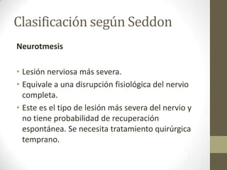 Clasificación según Seddon
Neurotmesis

• Lesión nerviosa más severa.
• Equivale a una disrupción fisiológica del nervio
  completa.
• Este es el tipo de lesión más severa del nervio y
  no tiene probabilidad de recuperación
  espontánea. Se necesita tratamiento quirúrgica
  temprano.
 