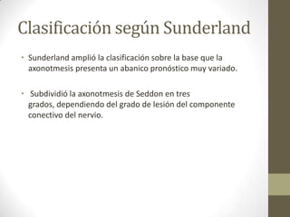 Clasificación según Sunderland
• Sunderland amplió la clasificación sobre la base que la
  axonotmesis presenta un abanico pronóstico muy variado.

• Subdividió la axonotmesis de Seddon en tres
  grados, dependiendo del grado de lesión del componente
  conectivo del nervio.
 