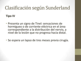 Clasificación según Sunderland
Tipo IV

• Presenta un signo de Tinel: sensaciones de
  hormigueo o de corriente eléctrica en el área
  correspondiente a la distribución del nervio, a
  nivel de la lesión que no progresa hacia distal.

• Se espera un lapso de tres meses previa cirugía.
 