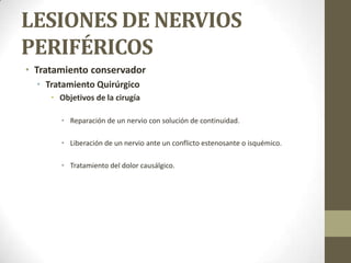 LESIONES DE NERVIOS
PERIFÉRICOS
• Tratamiento conservador
  • Tratamiento Quirúrgico
     • Objetivos de la cirugía

       • Reparación de un nervio con solución de continuidad.

       • Liberación de un nervio ante un conflicto estenosante o isquémico.

       • Tratamiento del dolor causálgico.
 