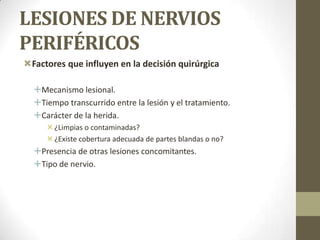 LESIONES DE NERVIOS
PERIFÉRICOS
Factores que influyen en la decisión quirúrgica

  Mecanismo lesional.
  Tiempo transcurrido entre la lesión y el tratamiento.
  Carácter de la herida.
      ¿Limpias o contaminadas?
      ¿Existe cobertura adecuada de partes blandas o no?
  Presencia de otras lesiones concomitantes.
  Tipo de nervio.
 