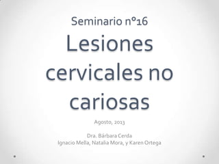 Seminario n°16
Lesiones
cervicales no
cariosas
Agosto, 2013
Dra. Bárbara Cerda
Ignacio Mella, Natalia Mora, y Karen Ortega
 