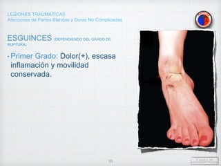 LESIONES TRAUMÁTICAS
Afecciones de Partes Blandas y Duras No Complicadas
ESGUINCES (DEPENDIENDO DEL GRADO DE
RUPTURA)
• Primer Grado: Dolor(+), escasa
inflamación y movilidad
conservada.
Dr. Vejarano A., Willy
Docente Ortopedia y Traumatología
10
 