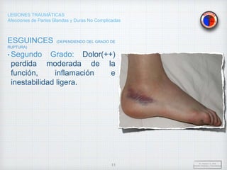 LESIONES TRAUMÁTICAS
Afecciones de Partes Blandas y Duras No Complicadas
ESGUINCES (DEPENDIENDO DEL GRADO DE
RUPTURA)
• Segundo Grado: Dolor(++)
perdida moderada de la
función, inflamación e
inestabilidad ligera.
Dr. Vejarano A., Willy
Docente Ortopedia y Traumatología
11
 
