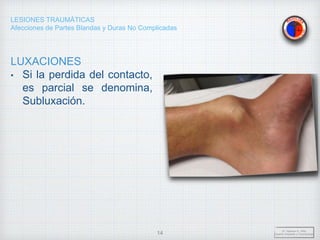 LESIONES TRAUMÁTICAS
Afecciones de Partes Blandas y Duras No Complicadas
LUXACIONES
• Si la perdida del contacto,
es parcial se denomina,
Subluxación.
Dr. Vejarano A., Willy
Docente Ortopedia y Traumatología
14
 