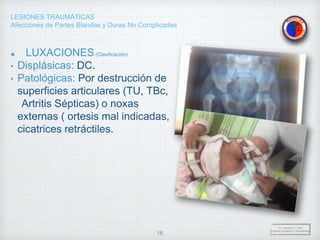 LESIONES TRAUMÁTICAS
Afecciones de Partes Blandas y Duras No Complicadas
LUXACIONES(Clasificación)
• Displásicas: DC.
• Patológicas: Por destrucción de
superficies articulares (TU, TBc,
Artritis Sépticas) o noxas
externas ( ortesis mal indicadas,
cicatrices retráctiles.
Dr. Vejarano A., Willy
Docente Ortopedia y Traumatología
16
 