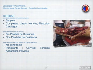 LESIONES TRAUMÁTICAS
Afecciones de Partes Blandas y Duras No Complicadas
HERIDAS
(POR COMPROMISO DE OTRAS ESTRUCTURAS)
• Simples:
• Complejas: Vasos, Nervios, Músculos,
Cartílagos.
(POR PERDIDAS DE SUSTANCIAS)
• Sin Perdida de Sustancia.
• Con Perdidas de Sustancia.
(POR PENETRACIÓN EN CAVIDAD O COMPARTIMIENTO)
• No penetrante
• Penetrante : Cervical, Toracica,
Abdominal, Pélvicas.
Dr. Vejarano A., Willy
Docente Ortopedia y Traumatología
21
 