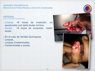 LESIONES TRAUMÁTICAS
Afecciones de Partes Blandas y Duras No Complicadas
HERIDAS
(POR EL GRADO DE CONTAMINACIÓN)
• Limpias: <6 horas de evolución, no
penetrantes con daño tisular mínimo.
• Sucias: >6 horas de evolución, >daño
tisular.
En el caso de heridas Quirúrgicas:
• Limpias,
• Limpias Contaminadas,
• Contaminadas y sucias.
Dr. Vejarano A., Willy
Docente Ortopedia y Traumatología
22
 