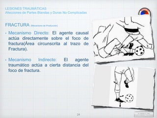 LESIONES TRAUMÁTICAS
Afecciones de Partes Blandas y Duras No Complicadas
FRACTURA (Mecanismo de Producción)
• Mecanismo Directo: El agente causal
actúa directamente sobre el foco de
fractura(Área circunscrita al trazo de
Fractura).
• Mecanismo Indirecto: El agente
traumático actúa a cierta distancia del
foco de fractura.
Dr. Vejarano A., Willy
Docente Ortopedia y Traumatología
24
 