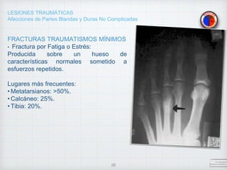 LESIONES TRAUMÁTICAS
Afecciones de Partes Blandas y Duras No Complicadas
FRACTURAS TRAUMATISMOS MÍNIMOS
• Fractura por Fatiga o Estrés:
Producida sobre un hueso de
características normales sometido a
esfuerzos repetidos.
Lugares más frecuentes:
• Metatarsianos: >50%.
• Calcáneo: 25%.
• Tibia: 20%.
Dr. Vejarano A
Docente Ortopedia y T
26
 