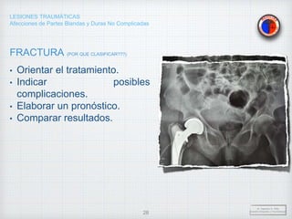 LESIONES TRAUMÁTICAS
Afecciones de Partes Blandas y Duras No Complicadas
FRACTURA (POR QUE CLASIFICAR???)
• Orientar el tratamiento.
• Indicar posibles
complicaciones.
• Elaborar un pronóstico.
• Comparar resultados.
Dr. Vejarano A., Willy
Docente Ortopedia y Traumatología
28
 