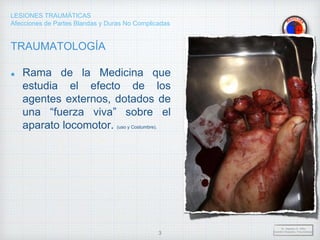 LESIONES TRAUMÁTICAS
Afecciones de Partes Blandas y Duras No Complicadas
TRAUMATOLOGÍA
Rama de la Medicina que
estudia el efecto de los
agentes externos, dotados de
una “fuerza viva” sobre el
aparato locomotor. (uso y Costumbre).
Dr. Vejarano A., Willy
Docente Ortopedia y Traumatología
3
 