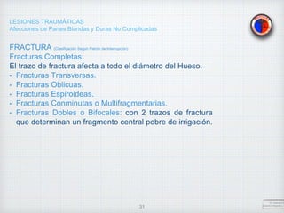 LESIONES TRAUMÁTICAS
Afecciones de Partes Blandas y Duras No Complicadas
FRACTURA (Clasificación Según Patrón de Interrupción)
Fracturas Completas:
El trazo de fractura afecta a todo el diámetro del Hueso.
• Fracturas Transversas.
• Fracturas Oblicuas.
• Fracturas Espiroideas.
• Fracturas Conminutas o Multifragmentarias.
• Fracturas Dobles o Bifocales: con 2 trazos de fractura
que determinan un fragmento central pobre de irrigación.
Dr. Vejarano A
Docente Ortopedia y T
31
 