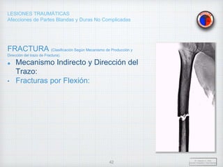 LESIONES TRAUMÁTICAS
Afecciones de Partes Blandas y Duras No Complicadas
FRACTURA (Clasificación Según Mecanismo de Producción y
Dirección del trazo de Fractura).
Mecanismo Indirecto y Dirección del
Trazo:
• Fracturas por Flexión:
Dr. Vejarano A., Willy
Docente Ortopedia y Traumatología
42
 