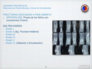 LESIONES TRAUMÁTICAS
Afecciones de Partes Blandas y Duras No Complicadas
FRACTURAS ASOCIADAS A FISIS ABIERTA
EPIFISIÓLISIS: Propia de los Niños con
compromiso Fisiario.
SALTER-HARRIS
• Grado I.
• Grado II.(Sg. Thurston-Holland)
• Grado III.
• Grado IV.
• Grado V.
• Grado VI. (Ablación o Enucleación)
Dr. Vejarano A., Willy
Docente Ortopedia y Traumatología
48
 