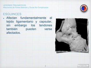 LESIONES TRAUMÁTICAS
Afecciones de Partes Blandas y Duras No Complicadas
ESGUINCES
Afectan fundamentalmente al
tejido ligamentario y capsular,
sin embargo los tendones
también pueden verse
afectados.
Dr. Vejarano A., Willy
Docente Ortopedia y Traumatología
8
 