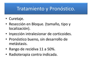 Tratamiento y Pronóstico.
• Curetaje.
• Resección en Bloque. (tamaño, tipo y
localización).
• Inyección intralesionar de corticoides.
• Pronóstico bueno, sin desarrollo de
metástasis.
• Rango de recidiva 11 a 50%.
• Radioterapia contra indicada.

 