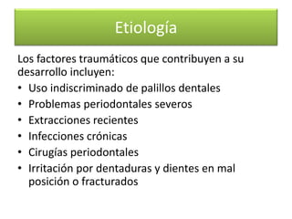 Etiología
Los factores traumáticos que contribuyen a su
desarrollo incluyen:
• Uso indiscriminado de palillos dentales
• Problemas periodontales severos
• Extracciones recientes
• Infecciones crónicas
• Cirugías periodontales
• Irritación por dentaduras y dientes en mal
posición o fracturados

 