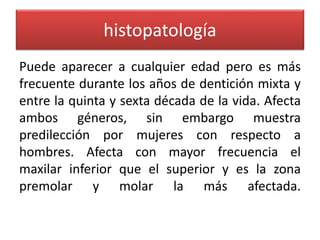 histopatología
Puede aparecer a cualquier edad pero es más
frecuente durante los años de dentición mixta y
entre la quinta y sexta década de la vida. Afecta
ambos géneros, sin embargo muestra
predilección por mujeres con respecto a
hombres. Afecta con mayor frecuencia el
maxilar inferior que el superior y es la zona
premolar y molar la más afectada.

 