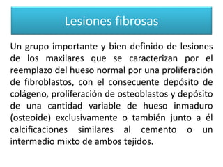 Lesiones fibrosas
Un grupo importante y bien definido de lesiones
de los maxilares que se caracterizan por el
reemplazo del hueso normal por una proliferación
de fibroblastos, con el consecuente depósito de
colágeno, proliferación de osteoblastos y depósito
de una cantidad variable de hueso inmaduro
(osteoide) exclusivamente o también junto a él
calcificaciones similares al cemento o un
intermedio mixto de ambos tejidos.

 