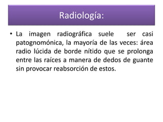 Radiología:
• La imagen radiográfica suele
ser casi
patognomónica, la mayoría de las veces: área
radio lúcida de borde nítido que se prolonga
entre las raíces a manera de dedos de guante
sin provocar reabsorción de estos.

 