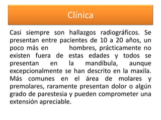 Clínica
Casi siempre son hallazgos radiográficos. Se
presentan entre pacientes de 10 a 20 años, un
poco más en
hombres, prácticamente no
existen fuera de estas edades y todos se
presentan
en
la
mandíbula,
aunque
excepcionalmente se han descrito en la maxila.
Más comunes en el área de molares y
premolares, raramente presentan dolor o algún
grado de parestesia y pueden comprometer una
extensión apreciable.

 