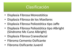 Clasificación
•
•
•
•

Displasia Fibrosa Monostótica
Displasia Fibrosa de los Maxilares
Displasia Fibrosa Poliostótica tipo Jaffe
Displasia Fibrosa Poliostótica tipo Albright
(Síndrome Mc Cune Albright)
• Displasia Fibrosa Craneofacial
• Fibroma Cemento Osificante
• Fibroma Osificante Juvenil

 
