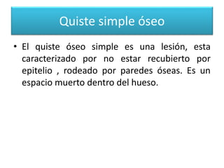 Quiste simple óseo
• El quiste óseo simple es una lesión, esta
caracterizado por no estar recubierto por
epitelio , rodeado por paredes óseas. Es un
espacio muerto dentro del hueso.

 