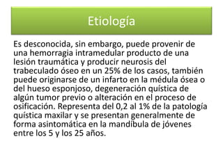 Etiología
Es desconocida, sin embargo, puede provenir de
una hemorragia intramedular producto de una
lesión traumática y producir neurosis del
trabeculado óseo en un 25% de los casos, también
puede originarse de un infarto en la médula ósea o
del hueso esponjoso, degeneración quística de
algún tumor previo o alteración en el proceso de
osificación. Representa del 0,2 al 1% de la patología
quística maxilar y se presentan generalmente de
forma asintomática en la mandíbula de jóvenes
entre los 5 y los 25 años.

 