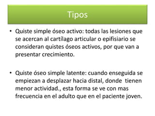Tipos
• Quiste simple óseo activo: todas las lesiones que
se acercan al cartílago articular o epifisiario se
consideran quistes óseos activos, por que van a
presentar crecimiento.

• Quiste óseo simple latente: cuando enseguida se
empiezan a desplazar hacia distal, donde tienen
menor actividad., esta forma se ve con mas
frecuencia en el adulto que en el paciente joven.

 