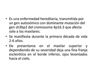 • Es una enfermedad hereditaria, transmitida por
un gen autosómico con dominante mutación del
gen sh3bp2 del cromosoma 4p16.3 que afecta
solo a los maxilares.
• Se manifiesta durante la primera década de vida
2-6 años.
• De presentarse en el maxilar superior y
dependiendo de su severidad deja una fina franja
esclerótica en el borde inferior, ojos levantados
hacia el cielo.

 