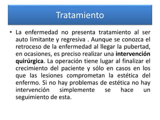 Tratamiento
• La enfermedad no presenta tratamiento al ser
auto limitante y regresiva . Aunque se conozca el
retroceso de la enfermedad al llegar la pubertad,
en ocasiones, es preciso realizar una intervención
quirúrgica. La operación tiene lugar al finalizar el
crecimiento del paciente y sólo en casos en los
que las lesiones comprometan la estética del
enfermo. Si no hay problemas de estética no hay
intervención simplemente se hace un
seguimiento de esta.

 