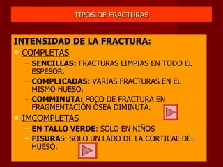 TIPOS DE FRACTURAS INTENSIDAD DE LA FRACTURA: COMPLETAS SENCILLAS:  FRACTURAS LIMPIAS EN TODO EL ESPESOR. COMPLICADAS:  VARIAS FRACTURAS EN EL MISMO HUESO. COMMINUTA:  FOCO DE FRACTURA EN FRAGMENTACIÓN ÓSEA DIMINUTA. IMCOMPLETAS EN TALLO VERDE : SOLO EN NIÑOS FISURA S: SOLO UN LADO DE LA CORTICAL DEL HUESO. 