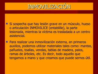 INMOVILIZACIÓN Si sospecha que hay lesión grave en un músculo, hueso o articulación INMOVILICE (entablille), la parte  lesionada, mientras la víctima es trasladada a un centro asistencial. Para realizar una inmovilización externa, en primeros auxilios, podemos utilizar materiales tales como: mantas, pañuelos, toallas, vendas, tablas de madera, palos, ramas de árboles, etc. Es decir, todo aquello que tengamos a mano y que creamos que puede sernos útil. 