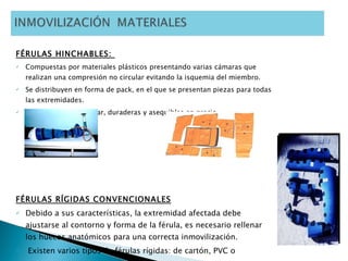 FÉRULAS HINCHABLES:  Compuestas por materiales plásticos presentando varias cámaras que realizan una compresión no circular evitando la isquemia del miembro.  Se distribuyen en forma de pack, en el que se presentan piezas para todas las extremidades. Son muy fáciles de usar, duraderas y asequibles en precio. FÉRULAS RÍGIDAS CONVENCIONALES Debido a sus características, la extremidad afectada debe ajustarse al contorno y forma de la férula, es necesario rellenar los huecos anatómicos para una correcta inmovilización. Existen varios tipos de férulas rígidas: de cartón, PVC o poliuretano .  