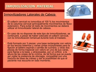 INMOVILIZACION  MATERIAL Inmovilizadores Laterales de Cabeza  El collarín cervical no inmoviliza al 100 % los movimientos de la columna cervical (principalmente movimientos de flexo-extensión). Para evitar el resto de movimientos se deberá utilizar el inmovilizador lateral de cabeza. En caso de no disponer de este tipo de inmovilizadores, se continuará, a pesar de haber colocado el collarín cervical, con la inmovilización bimanual durante todo el traslado.  Está formado por 3 piezas: una base rectangular con velcro en los tercios externos y varias cintas incorporadas para la fijación al tablero espinal o camilla de cuchara; y otras dos piezas de forma trapecial con velcro en una de sus caras, para fijarse a la base, y atravesadas, por un orificio  a la altura de las orejas de la víctima, de tal forma que se pueda así vigilar la presencia de otorragia, compatible con una fractura de base de cráneo y dar la posibilidad de que el paciente nos escuche en todo momento.  