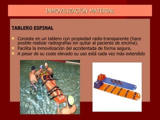 INMOVILIZACIÓN MATERIAL TABLERO ESPINAL Consiste en un tablero con propiedad radio-transparente (hace posible realizar radiografías sin quitar al paciente de encima). Facilita la inmovilización del accidentada de forma segura. A pesar de su coste elevado su uso está cada vez más extendido 
