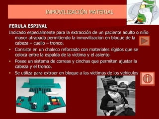 INMOVILIZACIÓN MATERIAL FERULA ESPINAL   Indicado especialmente para la extracción de un paciente adulto o niño mayor atrapado permitiendo la inmovilización en bloque de la cabeza – cuello – tronco.   Consiste en un chaleco reforzado con materiales rígidos que se coloca entre la espalda de la víctima y el asiento Posee un sistema de correas y cinchas que permiten ajustar la cabeza y el tronco. Se utiliza para extraer en bloque a las víctimas de los vehículos 