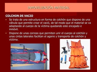 INMOVILIZACIÓN MATERIAL COLCHON DE VACIO Se trata de una estructura en forma de colchón que dispone de una válvula que permite crear el vació, de tal modo que el material se va adaptando al cuerpo de la víctima quedando este encajado e inmóvil. Dispone de unas correas que permiten unir el cuerpo al colchón y unas cintas laterales facilitan el agarre y transporte de colchón y víctima. 