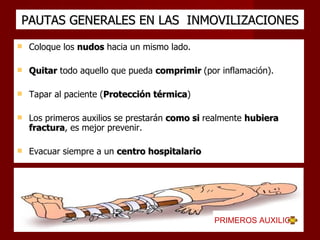 PAUTAS GENERALES EN LAS  INMOVILIZACIONES Coloque los  nudos  hacia un mismo lado. Quitar  todo aquello que pueda  comprimir  (por inflamación). Tapar al paciente ( Protección térmica ) Los primeros auxilios se prestarán  como si  realmente  hubiera fractura , es mejor prevenir. Evacuar siempre a un  centro hospitalario PRIMEROS AUXILIOS  