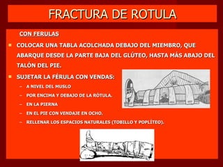 FRACTURA DE ROTULA CON FERULAS COLOCAR UNA TABLA ACOLCHADA DEBAJO DEL MIEMBRO, QUE ABARQUE DESDE LA PARTE BAJA DEL GLÚTEO, HASTA MÁS ABAJO DEL TALÓN DEL PIE. SUJETAR LA FÉRULA CON VENDAS: A NIVEL DEL MUSLO POR ENCIMA Y DEBAJO DE LA RÓTULA. EN LA PIERNA EN EL PIE CON VENDAJE EN OCHO. RELLENAR LOS ESPACIOS NATURALES (TOBILLO Y POPLÍTEO). 