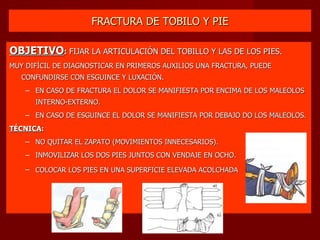 FRACTURA DE TOBILO Y PIE OBJETIVO :  FIJAR LA ARTICULACIÓN DEL TOBILLO Y LAS DE LOS PIES. MUY DIFÍCIL DE DIAGNOSTICAR EN PRIMEROS AUXILIOS UNA FRACTURA, PUEDE CONFUNDIRSE CON ESGUINCE Y LUXACIÓN. EN CASO DE FRACTURA EL DOLOR SE MANIFIESTA POR ENCIMA DE LOS MALEOLOS INTERNO-EXTERNO. EN CASO DE ESGUINCE EL DOLOR SE MANIFIESTA POR DEBAJO DO LOS MALEOLOS. TÉCNICA :   NO QUITAR EL ZAPATO (MOVIMIENTOS INNECESARIOS). INMOVILIZAR LOS DOS PIES JUNTOS CON VENDAJE EN OCHO. COLOCAR LOS PIES EN UNA SUPERFICIE ELEVADA ACOLCHADA   