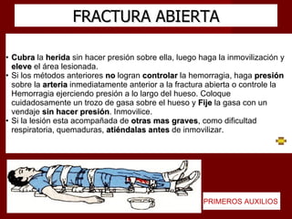FRACTURA ABIERTA Cubra  la  herida  sin hacer presión sobre ella, luego haga la inmovilización y  eleve  el área lesionada.  Si los métodos anteriores  no  logran  controlar  la hemorragia, haga  presión  sobre la  arteria  inmediatamente anterior a la fractura abierta o controle la Hemorragia ejerciendo presión a lo largo del hueso. Coloque cuidadosamente un trozo de gasa sobre el hueso y  Fije  la gasa con un vendaje  sin hacer presión . Inmovilice. Si la lesión esta acompañada de  otras mas graves , como dificultad respiratoria, quemaduras,  atiéndalas antes  de inmovilizar.  PRIMEROS AUXILIOS  